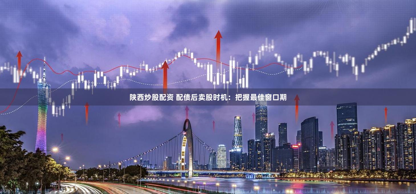 陕西炒股配资 配债后卖股时机：把握最佳窗口期