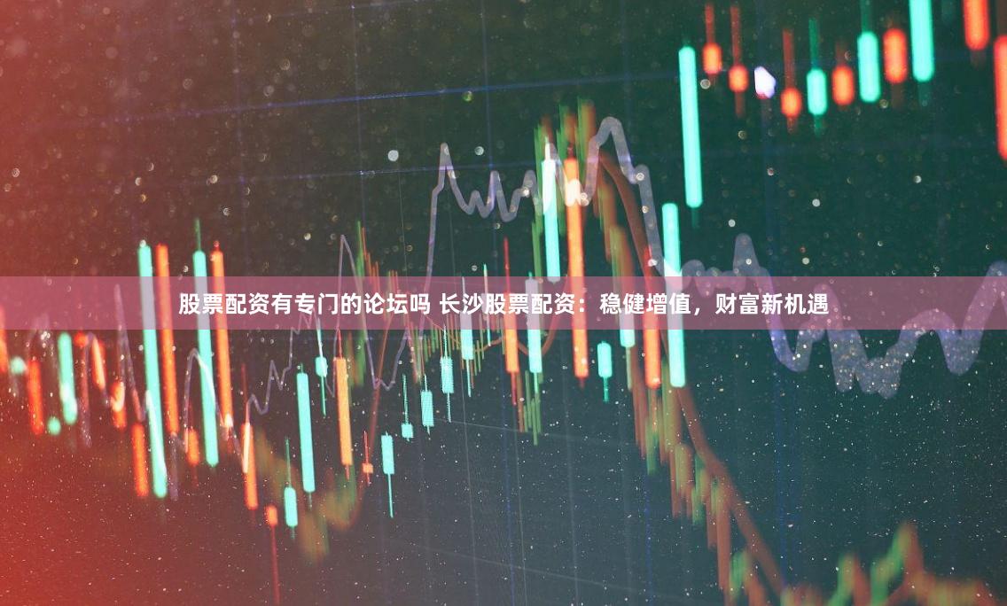 股票配资有专门的论坛吗 长沙股票配资：稳健增值，财富新机遇