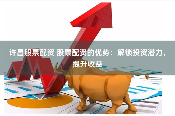许昌股票配资 股票配资的优势：解锁投资潜力，提升收益