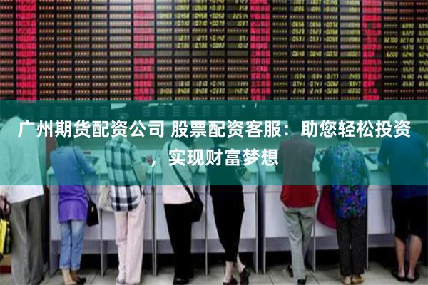广州期货配资公司 股票配资客服：助您轻松投资，实现财富梦想